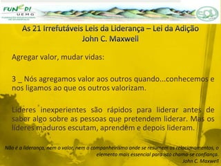 Agregar valor, mudar vidas:
3 _ Nós agregamos valor aos outros quando...conhecemos e
nos ligamos ao que os outros valorizam.
Líderes inexperientes são rápidos para liderar antes de
saber algo sobre as pessoas que pretendem liderar. Mas os
líderes maduros escutam, aprendem e depois lideram.
Não é a liderança, nem o valor, nem o companheirismo onde se resumem os relacionamentos, o
elemento mais essencial para isto chama-se confiança.
John C. Maxwell
 