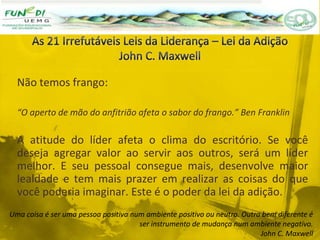 Não temos frango:
“O aperto de mão do anfitrião afeta o sabor do frango.” Ben Franklin
A atitude do líder afeta o clima do escritório. Se você
deseja agregar valor ao servir aos outros, será um líder
melhor. E seu pessoal consegue mais, desenvolve maior
lealdade e tem mais prazer em realizar as coisas do que
você poderia imaginar. Este é o poder da lei da adição.
Uma coisa é ser uma pessoa positiva num ambiente positivo ou neutro. Outra bem diferente é
ser instrumento de mudança num ambiente negativo.
John C. Maxwell
 