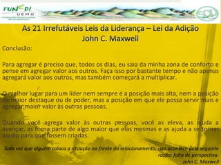 Conclusão:
Para agregar é preciso que, todos os dias, eu saia da minha zona de conforto e
pense em agregar valor aos outros. Faça isso por bastante tempo e não apenas
agregará valor aos outros, mas também começará a multiplicar.
O melhor lugar para um líder nem sempre é a posição mais alta, nem a posição
de maior destaque ou de poder, mas a posição em que ele possa servir mais e
agregar maior valor às outras pessoas.
Quando você agrega valor às outras pessoas, você as eleva, as ajuda a
avançar, as torna parte de algo maior que elas mesmas e as ajuda a se tornar
aquilo para que fossem criadas.
Toda vez que alguém coloca a situação na frente do relacionamento, isso acontece pela seguinte
razão: falta de perspectiva.
John C. Maxwell
 