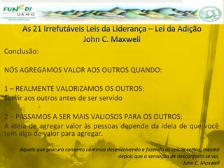 Conclusão:
NÓS AGREGAMOS VALOR AOS OUTROS QUANDO:
1 – REALMENTE VALORIZAMOS OS OUTROS:
Servir aos outros antes de ser servido
2 – PASSAMOS A SER MAIS VALIOSOS PARA OS OUTROS:
A ideia de agregar valor às pessoas depende da ideia de que você
tem algo de valor para agregar.
Aquele que procura conserto continua desenvolvendo e fazendo as coisas certas, mesmo
depois que a sensação de desconforto se vai.
John C. Maxwell
 
