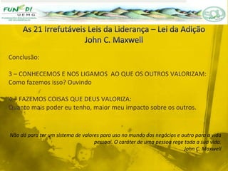 Conclusão:
3 – CONHECEMOS E NOS LIGAMOS AO QUE OS OUTROS VALORIZAM:
Como fazemos isso? Ouvindo
4 – FAZEMOS COISAS QUE DEUS VALORIZA:
Quanto mais poder eu tenho, maior meu impacto sobre os outros.
Não dá para ter um sistema de valores para uso no mundo dos negócios e outro para a vida
pessoal. O caráter de uma pessoa rege toda a sua vida.
John C. Maxwell
 