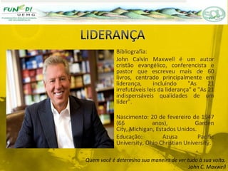Bibliografia:
John Calvin Maxwell é um autor
cristão evangélico, conferencista e
pastor que escreveu mais de 60
livros, centrado principalmente em
liderança, incluindo "As 21
irrefutáveis leis da liderança" e "As 21
indispensáveis qualidades de um
líder".
Nascimento: 20 de fevereiro de 1947
(66 anos), Garden
City, Michigan, Estados Unidos.
Educação: Azusa Pacific
University, Ohio Christian University.
Quem você é determina sua maneira de ver tudo à sua volta.
John C. Maxwell
 
