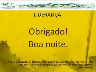 Obrigado!
Boa noite.
A vida é uma questão de escolhas, e toda escolha que você faz é o que faz você. (...) Mas
uma das escolhas mais importantes que você fará é quem você vai se tornar!
John C. Maxwell
 
