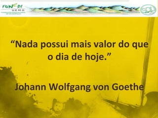 “Nada possui mais valor do que
o dia de hoje.”
Johann Wolfgang von Goethe
 