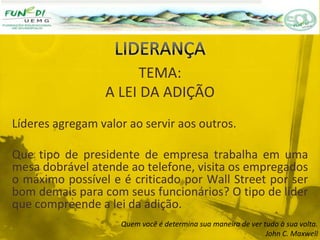 TEMA:
A LEI DA ADIÇÃO
Líderes agregam valor ao servir aos outros.
Que tipo de presidente de empresa trabalha em uma
mesa dobrável atende ao telefone, visita os empregados
o máximo possível e é criticado por Wall Street por ser
bom demais para com seus funcionários? O tipo de líder
que compreende a lei da adição.
Quem você é determina sua maneira de ver tudo à sua volta.
John C. Maxwell
 