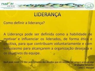 Como definir a liderança?
A Liderança pode ser definida como a habilidade de
motivar e influenciar os liderados, de forma ética e
positiva, para que contribuam voluntariamente e com
entusiasmo para alcançarem a organização desejada e
os objetivos da equipe.
Você pode medir um líder pelo tamanho dos desafios que ele assume. Ele sempre procura algo
do próprio tamanho.
John C. Maxwell
 