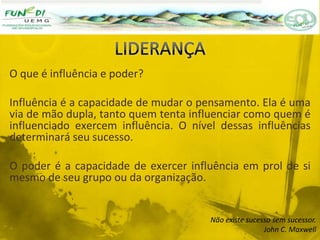 O que é influência e poder?
Influência é a capacidade de mudar o pensamento. Ela é uma
via de mão dupla, tanto quem tenta influenciar como quem é
influenciado exercem influência. O nível dessas influências
determinará seu sucesso.
O poder é a capacidade de exercer influência em prol de si
mesmo de seu grupo ou da organização.
Não existe sucesso sem sucessor.
John C. Maxwell
 