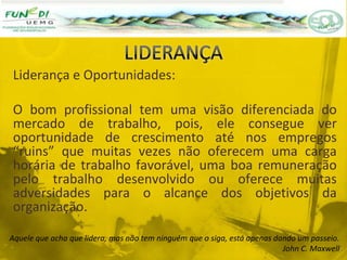 Liderança e Oportunidades:
O bom profissional tem uma visão diferenciada do
mercado de trabalho, pois, ele consegue ver
oportunidade de crescimento até nos empregos
“ruins” que muitas vezes não oferecem uma carga
horária de trabalho favorável, uma boa remuneração
pelo trabalho desenvolvido ou oferece muitas
adversidades para o alcance dos objetivos da
organização.
Aquele que acha que lidera, mas não tem ninguém que o siga, está apenas dando um passeio.
John C. Maxwell
 