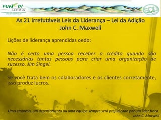 Lições de liderança aprendidas cedo:
Não é certo uma pessoa receber o crédito quando são
necessárias tantas pessoas para criar uma organização de
sucesso. Jim Singel.
Se você trata bem os colaboradores e os clientes corretamente,
isso produz lucros.
Uma empresa, um departamento ou uma equipe sempre será prejudicado por um líder fraco.
John C. Maxwell
 