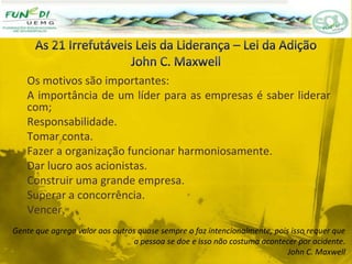 Os motivos são importantes:
A importância de um líder para as empresas é saber liderar
com;
Responsabilidade.
Tomar conta.
Fazer a organização funcionar harmoniosamente.
Dar lucro aos acionistas.
Construir uma grande empresa.
Superar a concorrência.
Vencer.
Gente que agrega valor aos outros quase sempre o faz intencionalmente, pois isso requer que
a pessoa se doe e isso não costuma acontecer por acidente.
John C. Maxwell
 