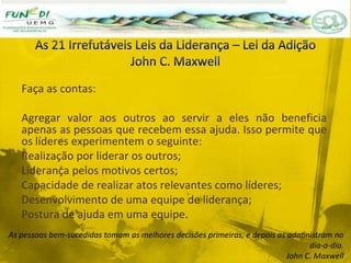 Faça as contas:
Agregar valor aos outros ao servir a eles não beneficia
apenas as pessoas que recebem essa ajuda. Isso permite que
os líderes experimentem o seguinte:
Realização por liderar os outros;
Liderança pelos motivos certos;
Capacidade de realizar atos relevantes como líderes;
Desenvolvimento de uma equipe de liderança;
Postura de ajuda em uma equipe.
As pessoas bem-sucedidas tomam as melhores decisões primeiras, e depois as administram no
dia-a-dia.
John C. Maxwell
 