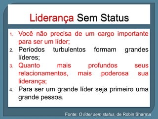 1.

2.

3.

4.

Você não precisa de um cargo importante
para ser um líder;
Períodos turbulentos formam grandes
líderes;
Quanto
mais
profundos
seus
relacionamentos, mais poderosa sua
liderança;
Para ser um grande líder seja primeiro uma
grande pessoa.
Fonte: O líder sem status, de Robin Sharma

 