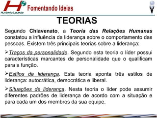 TEORIAS
Segundo Chiavenato, a Teoria das Relações Humanas
constatou a influência da liderança sobre o comportamento das
pessoas. Existem três principais teorias sobre a liderança:
Traços da personalidade. Segundo esta teoria o líder possui
características marcantes de personalidade que o qualificam
para a função.
Estilos de liderança. Esta teoria aponta três estilos de
liderança: autocrática, democrática e liberal.
Situações de liderança. Nesta teoria o líder pode assumir
diferentes padrões de liderança de acordo com a situação e
para cada um dos membros da sua equipe.

 