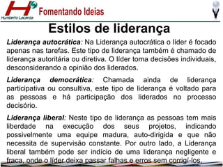 Estilos de liderança
Liderança autocrática: Na Liderança autocrática o líder é focado
apenas nas tarefas. Este tipo de liderança também é chamado de
liderança autoritária ou diretiva. O líder toma decisões individuais,
desconsiderando a opinião dos liderados.
Liderança democrática: Chamada ainda de liderança
participativa ou consultiva, este tipo de liderança é voltado para
as pessoas e há participação dos liderados no processo
decisório.
Liderança liberal: Neste tipo de liderança as pessoas tem mais
liberdade na execução dos seus projetos, indicando
possivelmente uma equipe madura, auto-dirigida e que não
necessita de supervisão constante. Por outro lado, a Liderança
liberal também pode ser indício de uma liderança negligente e
fraca, onde o líder deixa passar falhas e erros sem corrigí-los.

 