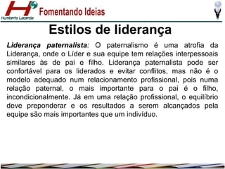 Estilos de liderança
Liderança paternalista: O paternalismo é uma atrofia da
Liderança, onde o Líder e sua equipe tem relações interpessoais
similares às de pai e filho. Liderança paternalista pode ser
confortável para os liderados e evitar conflitos, mas não é o
modelo adequado num relacionamento profissional, pois numa
relação paternal, o mais importante para o pai é o filho,
incondicionalmente. Já em uma relação profissional, o equilíbrio
deve preponderar e os resultados a serem alcançados pela
equipe são mais importantes que um indivíduo.

 