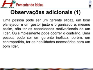 Observações adicionais (1)
Uma pessoa pode ser um gerente eficaz, um bom
planejador e um gestor justo e organizado e, mesmo
assim, não ter as capacidades motivacionais de um
líder. Ou simplesmente pode ocorrer o contrário. Uma
pessoa pode ser um gerente ineficaz, porém, em
contrapartida, ter as habilidades necessárias para um
bom líder.

 
