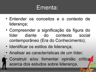 Ementa:
• Entender os conceitos e o contexto de
liderança;
• Compreender a significação da figura do
líder
diante
do
contexto
social
contemporâneo (Era do Conhecimento);
• Identificar os estilos de liderança;
• Analisar as características de um líder;
• Construir e/ou fomentar opinião crítica
acerca dos estudos sobre liderança.

 