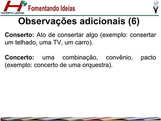 Observações adicionais (6)
Conserto: Ato de consertar algo (exemplo: consertar
um telhado, uma TV, um carro).
Concerto: uma combinação, convênio,
(exemplo: concerto de uma orquestra).

pacto

 