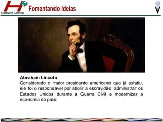 Abraham Lincoln
Considerado o maior presidente americano que já existiu,
ele foi o responsável por abolir a escravidão, administrar os
Estados Unidos durante a Guerra Civil e modernizar a
economia do país.

 
