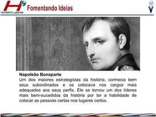 Napoleão Bonaparte
Um dos maiores estrategistas da história, conhecia bem
seus subordinados e os colocava nos cargos mais
adequados aos seus perfis. Ele se tornou um dos líderes
mais bem-sucedidos da história por ter a habilidade de
colocar as pessoas certas nos lugares certos.

 
