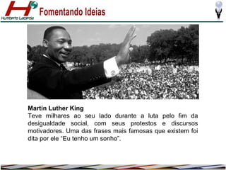 Martin Luther King
Teve milhares ao seu lado durante a luta pelo fim da
desigualdade social, com seus protestos e discursos
motivadores. Uma das frases mais famosas que existem foi
dita por ele “Eu tenho um sonho”.

 