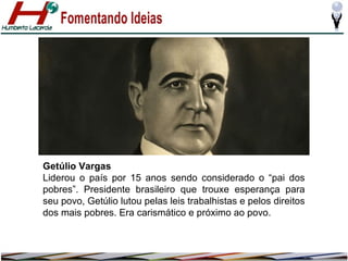 Getúlio Vargas
Liderou o país por 15 anos sendo considerado o “pai dos
pobres”. Presidente brasileiro que trouxe esperança para
seu povo, Getúlio lutou pelas leis trabalhistas e pelos direitos
dos mais pobres. Era carismático e próximo ao povo.

 