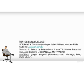 FONTES CONSULTADAS:
LIDERANÇA. Texto adaptado por Jabes Oliveira Moura – Ph.D
Portal RH. www.rh.com.br
Governo do Estado de Pernambuco: Curso Técnico em Recursos
Humanos: Caderno LIDERANÇA e MOTIVAÇÃO.
IMAGENS: google imagens (Palavras-chave: liderança; líder;
chefe x líder).

 