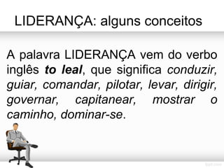 LIDERANÇA: alguns conceitos
A palavra LIDERANÇA vem do verbo
inglês to leal, que significa conduzir,
guiar, comandar, pilotar, levar, dirigir,
governar, capitanear, mostrar o
caminho, dominar-se.

 