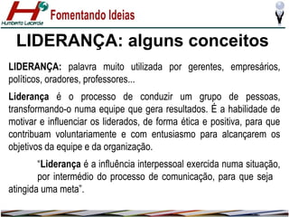 LIDERANÇA: alguns conceitos
LIDERANÇA: palavra muito utilizada por gerentes, empresários,
políticos, oradores, professores...
Liderança é o processo de conduzir um grupo de pessoas,
transformando-o numa equipe que gera resultados. É a habilidade de
motivar e influenciar os liderados, de forma ética e positiva, para que
contribuam voluntariamente e com entusiasmo para alcançarem os
objetivos da equipe e da organização.
“Liderança é a influência interpessoal exercida numa situação,
por intermédio do processo de comunicação, para que seja
atingida uma meta”.

 