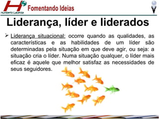 Liderança, líder e liderados
 Liderança situacional: ocorre quando as qualidades, as
características e as habilidades de um líder são
determinadas pela situação em que deve agir, ou seja: a
situação cria o líder. Numa situação qualquer, o líder mais
eficaz é aquele que melhor satisfaz as necessidades de
seus seguidores.

 