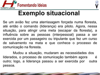Exemplo situacional
Se um avião fez uma aterrissagem forçada numa floresta,
até então o comando (liderança) era piloto. Agora, nessa
situação, para atingir uma meta (escapar da floresta), a
influência sobre as pessoas (interpessoal) passa a ser
exercida por um passageiro ou tripulante que fez um curso
de salvamento na mata e que conhece o processo de
comunicação na floresta.
Mudou a situação, mudaram as necessidades dos
liderados, o processo de comunicação também agora
é
outro; logo, a liderança passou a ser exercida por outra
pessoa.

 