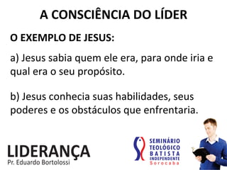 A	
  CONSCIÊNCIA	
  DO	
  LÍDER	
  
O	
  EXEMPLO	
  DE	
  JESUS:	
  
a)	
  Jesus	
  sabia	
  quem	
  ele	
  era,	
  para	
  onde	
  iria	
  e	
  	
  
qual	
  era	
  o	
  seu	
  propósito.	
  
b)	
  Jesus	
  conhecia	
  suas	
  habilidades,	
  seus	
  	
  
poderes	
  e	
  os	
  obstáculos	
  que	
  enfrentaria.	
  	
  
 