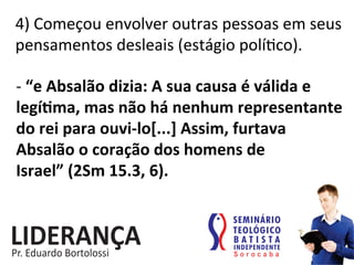 4)	
  Começou	
  envolver	
  outras	
  pessoas	
  em	
  seus	
  
pensamentos	
  desleais	
  (estágio	
  polí:co).	
  
-­‐	
  “e	
  Absalão	
  dizia:	
  A	
  sua	
  causa	
  é	
  válida	
  e	
  
legíjma,	
  mas	
  não	
  há	
  nenhum	
  representante	
  
do	
  rei	
  para	
  ouvi-­‐lo[...]	
  Assim,	
  furtava	
  
Absalão	
  o	
  coração	
  dos	
  homens	
  de	
  
Israel”	
  (2Sm	
  15.3,	
  6).	
  
 