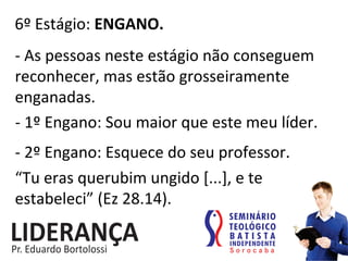 6º	
  Estágio:	
  ENGANO.	
  
-­‐	
  As	
  pessoas	
  neste	
  estágio	
  não	
  conseguem	
  
reconhecer,	
  mas	
  estão	
  grosseiramente	
  
enganadas.	
  
-­‐	
  1º	
  Engano:	
  Sou	
  maior	
  que	
  este	
  meu	
  líder.	
  
-­‐	
  2º	
  Engano:	
  Esquece	
  do	
  seu	
  professor.	
  
“Tu	
  eras	
  querubim	
  ungido	
  [...],	
  e	
  te	
  
estabeleci”	
  (Ez	
  28.14).	
  
 