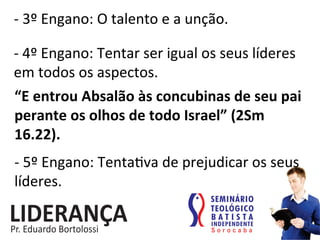 -­‐	
  3º	
  Engano:	
  O	
  talento	
  e	
  a	
  unção.	
  
-­‐	
  4º	
  Engano:	
  Tentar	
  ser	
  igual	
  os	
  seus	
  líderes	
  
em	
  todos	
  os	
  aspectos.	
  
“E	
  entrou	
  Absalão	
  às	
  concubinas	
  de	
  seu	
  pai	
  
perante	
  os	
  olhos	
  de	
  todo	
  Israel”	
  (2Sm	
  
16.22).	
  	
  
-­‐	
  5º	
  Engano:	
  Tenta:va	
  de	
  prejudicar	
  os	
  seus	
  
líderes.	
  
 