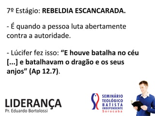 7º	
  Estágio:	
  REBELDIA	
  ESCANCARADA.	
  
-­‐	
  É	
  quando	
  a	
  pessoa	
  luta	
  abertamente	
  
contra	
  a	
  autoridade.	
  	
  
-­‐	
  Lúcifer	
  fez	
  isso:	
  “E	
  houve	
  batalha	
  no	
  céu	
  
[...]	
  e	
  batalhavam	
  o	
  dragão	
  e	
  os	
  seus	
  
anjos”	
  (Ap	
  12.7).	
  
 