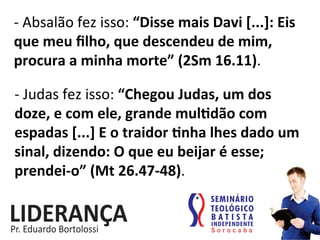 -­‐	
  Absalão	
  fez	
  isso:	
  “Disse	
  mais	
  Davi	
  [...]:	
  Eis	
  
que	
  meu	
  ﬁlho,	
  que	
  descendeu	
  de	
  mim,	
  
procura	
  a	
  minha	
  morte”	
  (2Sm	
  16.11).	
  
-­‐	
  Judas	
  fez	
  isso:	
  “Chegou	
  Judas,	
  um	
  dos	
  
doze,	
  e	
  com	
  ele,	
  grande	
  muljdão	
  com	
  
espadas	
  [...]	
  E	
  o	
  traidor	
  jnha	
  lhes	
  dado	
  um	
  
sinal,	
  dizendo:	
  O	
  que	
  eu	
  beijar	
  é	
  esse;	
  
prendei-­‐o”	
  (Mt	
  26.47-­‐48).	
  
 