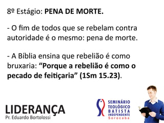 8º	
  Estágio:	
  PENA	
  DE	
  MORTE.	
  
-­‐	
  O	
  ﬁm	
  de	
  todos	
  que	
  se	
  rebelam	
  contra	
  
autoridade	
  é	
  o	
  mesmo:	
  pena	
  de	
  morte.	
  
-­‐	
  A	
  Bíblia	
  ensina	
  que	
  rebelião	
  é	
  como	
  
bruxaria:	
  “Porque	
  a	
  rebelião	
  é	
  como	
  o	
  
pecado	
  de	
  feijçaria”	
  (1Sm	
  15.23).	
  
 