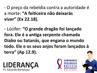 -­‐	
  O	
  preço	
  da	
  rebeldia	
  contra	
  a	
  autoridade	
  é	
  
a	
  morte:	
  “A	
  feijceira	
  não	
  deixarás	
  
viver”	
  (Ex	
  22.18).	
  
-­‐	
  Lúcifer:	
  “O	
  grande	
  dragão	
  foi	
  lançado	
  
fora.	
  Ele	
  é	
  a	
  anjga	
  serpente	
  chamada	
  
Diabo	
  ou	
  Satanás,	
  que	
  engana	
  o	
  mundo	
  
todo.	
  Ele	
  e	
  os	
  seus	
  anjos	
  foram	
  lançados	
  à	
  
terra”	
  (Ap	
  12.9).	
  
 