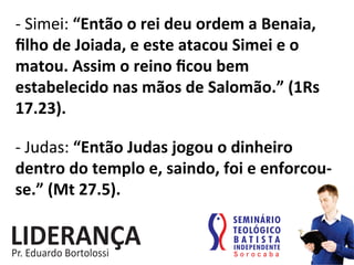 -­‐	
  Simei:	
  “Então	
  o	
  rei	
  deu	
  ordem	
  a	
  Benaia,	
  
ﬁlho	
  de	
  Joiada,	
  e	
  este	
  atacou	
  Simei	
  e	
  o	
  
matou.	
  Assim	
  o	
  reino	
  ﬁcou	
  bem	
  
estabelecido	
  nas	
  mãos	
  de	
  Salomão.”	
  (1Rs	
  
17.23).	
  
-­‐	
  Judas:	
  “Então	
  Judas	
  jogou	
  o	
  dinheiro	
  
dentro	
  do	
  templo	
  e,	
  saindo,	
  foi	
  e	
  enforcou-­‐
se.”	
  (Mt	
  27.5).	
  
 
