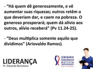 -­‐	
  “Há	
  quem	
  dê	
  generosamente,	
  e	
  vê	
  
aumentar	
  suas	
  riquezas;	
  outros	
  retêm	
  o	
  
que	
  deveriam	
  dar,	
  e	
  caem	
  na	
  pobreza.	
  O	
  
generoso	
  prosperará;	
  quem	
  dá	
  alívio	
  aos	
  
outros,	
  alívio	
  receberá”	
  (Pv	
  11.24-­‐25).	
  
-­‐	
  “Deus	
  muljplica	
  somente	
  aquilo	
  que	
  
dividimos”	
  (Ariovaldo	
  Ramos).	
  
 