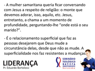 -­‐	
  A	
  mulher	
  samaritana	
  queria	
  ﬁcar	
  conversando	
  
com	
  Jesus	
  a	
  respeito	
  de	
  religião:	
  o	
  monte	
  que	
  
devemos	
  adorar,	
  isso,	
  aquilo,	
  etc.	
  Jesus,	
  
entretanto,	
  a	
  chama	
  a	
  um	
  momento	
  de	
  
profundidade,	
  perguntando-­‐lhe	
  “onde	
  está	
  o	
  seu	
  
marido?”.	
  
-­‐	
  É	
  o	
  relacionamento	
  superﬁcial	
  que	
  faz	
  as	
  
pessoas	
  desejarem	
  que	
  Deus	
  mude	
  a	
  
circunstância	
  delas,	
  desde	
  que	
  não	
  as	
  mude.	
  A	
  
superﬁcialidade	
  nos	
  faz	
  resistentes	
  a	
  mudanças.	
  
 