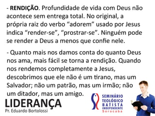 -­‐	
  RENDIÇÃO.	
  Profundidade	
  de	
  vida	
  com	
  Deus	
  não	
  
acontece	
  sem	
  entrega	
  total.	
  No	
  original,	
  a	
  
própria	
  raiz	
  do	
  verbo	
  “adorem”	
  usado	
  por	
  Jesus	
  
indica	
  “render-­‐se”,	
  “prostrar-­‐se”.	
  Ninguém	
  pode	
  
se	
  render	
  a	
  Deus	
  a	
  menos	
  que	
  conﬁe	
  nele.	
  	
  
-­‐	
  Quanto	
  mais	
  nos	
  damos	
  conta	
  do	
  quanto	
  Deus	
  
nos	
  ama,	
  mais	
  fácil	
  se	
  torna	
  a	
  rendição.	
  Quando	
  
nos	
  rendemos	
  completamente	
  a	
  Jesus,	
  
descobrimos	
  que	
  ele	
  não	
  é	
  um	
  :rano,	
  mas	
  um	
  
Salvador;	
  não	
  um	
  patrão,	
  mas	
  um	
  irmão;	
  não	
  	
  	
  
um	
  ditador,	
  mas	
  um	
  amigo.	
  	
  
 