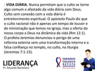 -­‐	
  VIDA	
  DIÁRIA.	
  Nunca	
  permitam	
  que	
  o	
  culto	
  se	
  torne	
  
algo	
  comum	
  e	
  afastado	
  da	
  vida	
  diária	
  com	
  Deus.	
  
Culto	
  sem	
  conexão	
  com	
  a	
  vida	
  diária	
  é	
  
entretenimento	
  espiritual.	
  O	
  apóstolo	
  Paulo	
  diz	
  que	
  
o	
  culto	
  racional	
  não	
  é	
  apenas	
  um	
  tempo	
  de	
  louvor	
  e	
  
de	
  ministração	
  que	
  temos	
  na	
  igreja,	
  mas	
  a	
  oferta	
  do	
  
nosso	
  corpo	
  a	
  Deus	
  na	
  dinâmica	
  da	
  vida	
  (Rm	
  12:1).	
  
O	
  profeta	
  Jeremias	
  denunciou	
  o	
  perigo	
  de	
  uma	
  
reforma	
  externa	
  sem	
  uma	
  transformação	
  interna	
  e	
  a	
  
falsa	
  conﬁança	
  no	
  templo,	
  no	
  culto,	
  na	
  liturgia	
  
(Jeremias	
  7:1-­‐15).	
  
 