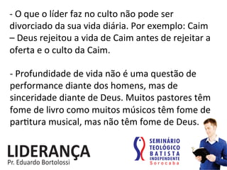 -­‐	
  O	
  que	
  o	
  líder	
  faz	
  no	
  culto	
  não	
  pode	
  ser	
  
divorciado	
  da	
  sua	
  vida	
  diária.	
  Por	
  exemplo:	
  Caim	
  
–	
  Deus	
  rejeitou	
  a	
  vida	
  de	
  Caim	
  antes	
  de	
  rejeitar	
  a	
  
oferta	
  e	
  o	
  culto	
  da	
  Caim.	
  	
  
-­‐	
  Profundidade	
  de	
  vida	
  não	
  é	
  uma	
  questão	
  de	
  
performance	
  diante	
  dos	
  homens,	
  mas	
  de	
  
sinceridade	
  diante	
  de	
  Deus.	
  Muitos	
  pastores	
  têm	
  
fome	
  de	
  livro	
  como	
  muitos	
  músicos	
  têm	
  fome	
  de	
  
par:tura	
  musical,	
  mas	
  não	
  têm	
  fome	
  de	
  Deus.	
  	
  
 
