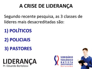 A	
  CRISE	
  DE	
  LIDERANÇA	
  
Segundo	
  recente	
  pesquisa,	
  as	
  3	
  classes	
  de	
  
líderes	
  mais	
  desacreditadas	
  são:	
  
1)	
  POLÍTICOS	
  
2)	
  POLICIAIS	
  
3)	
  PASTORES	
  
 
