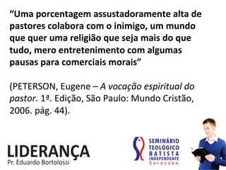 “Uma	
  porcentagem	
  assustadoramente	
  alta	
  de	
  
pastores	
  colabora	
  com	
  o	
  inimigo,	
  um	
  mundo	
  
que	
  quer	
  uma	
  religião	
  que	
  seja	
  mais	
  do	
  que	
  
tudo,	
  mero	
  entretenimento	
  com	
  algumas	
  
pausas	
  para	
  comerciais	
  morais”	
  	
  
	
  
(PETERSON,	
  Eugene	
  –	
  A	
  vocação	
  espiritual	
  do	
  
pastor.	
  1ª.	
  Edição,	
  São	
  Paulo:	
  Mundo	
  Cristão,	
  
2006.	
  pág.	
  44).	
  	
  
 