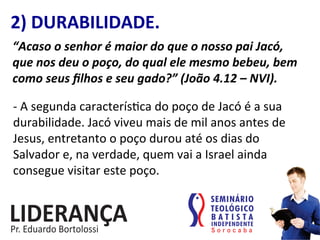 2)	
  DURABILIDADE.	
  
“Acaso	
  o	
  senhor	
  é	
  maior	
  do	
  que	
  o	
  nosso	
  pai	
  Jacó,	
  
que	
  nos	
  deu	
  o	
  poço,	
  do	
  qual	
  ele	
  mesmo	
  bebeu,	
  bem	
  
como	
  seus	
  ﬁlhos	
  e	
  seu	
  gado?”	
  (João	
  4.12	
  –	
  NVI).	
  
-­‐	
  A	
  segunda	
  caracterís:ca	
  do	
  poço	
  de	
  Jacó	
  é	
  a	
  sua	
  
durabilidade.	
  Jacó	
  viveu	
  mais	
  de	
  mil	
  anos	
  antes	
  de	
  
Jesus,	
  entretanto	
  o	
  poço	
  durou	
  até	
  os	
  dias	
  do	
  
Salvador	
  e,	
  na	
  verdade,	
  quem	
  vai	
  a	
  Israel	
  ainda	
  
consegue	
  visitar	
  este	
  poço.	
  
 