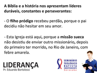 A	
  Bíblia	
  e	
  a	
  história	
  nos	
  apresentam	
  líderes	
  
duráveis,	
  constantes	
  e	
  perseverantes:	
  
-­‐	
  O	
  ﬁlho	
  pródigo	
  recebeu	
  perdão,	
  porque	
  o	
  pai	
  
decidiu	
  não	
  hesitar	
  em	
  seu	
  amor.	
  
-­‐	
  Esta	
  Igreja	
  está	
  aqui,	
  porque	
  a	
  missão	
  sueca	
  
não	
  desis:u	
  de	
  enviar	
  outro	
  missionário,	
  depois	
  
do	
  primeiro	
  ter	
  morrido,	
  no	
  Rio	
  de	
  Janeiro,	
  com	
  
febre	
  amarela.	
  
 