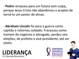 -­‐	
  Pedro	
  renasceu	
  para	
  um	
  futuro	
  sem	
  culpa,	
  
porque	
  Jesus	
  Cristo	
  não	
  abandonou	
  o	
  projeto	
  de	
  
torná-­‐lo	
  um	
  pastor	
  de	
  almas.	
  
-­‐	
  Abraham	
  Lincoln	
  foi	
  para	
  a	
  guerra	
  como	
  
capitão	
  e	
  retornou	
  soldado.	
  Fracassou	
  como	
  
homem	
  de	
  negócios	
  e	
  advogado,	
  perdeu	
  seis	
  
eleições,	
  de	
  prefeito	
  a	
  vice-­‐presidente,	
  até	
  ser	
  
eleito.	
  	
  
 